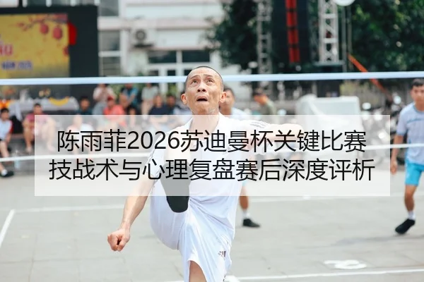 陈雨菲2026苏迪曼杯关键比赛技战术与心理复盘赛后深度评析