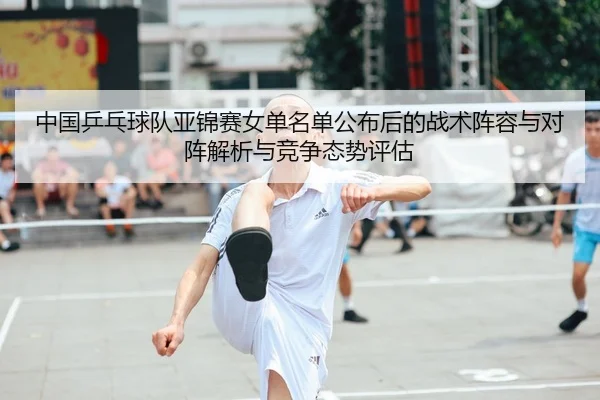中国乒乓球队亚锦赛女单名单公布后的战术阵容与对阵解析与竞争态势评估
